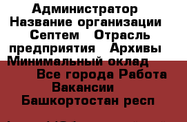 Администратор › Название организации ­ Септем › Отрасль предприятия ­ Архивы › Минимальный оклад ­ 25 000 - Все города Работа » Вакансии   . Башкортостан респ.